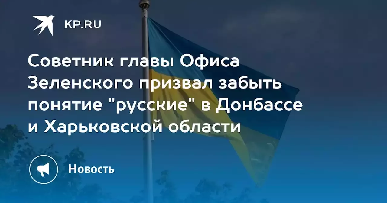 Советник главы Офиса Зеленского призвал забыть понятие 'русские' в Донбассе и Харьковской области